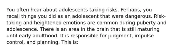 You often hear about adolescents taking risks. Perhaps, you recall things you did as an adolescent that were dangerous. Risk-taking and heightened emotions are common during puberty and adolescence. There is an area in the brain that is still maturing until early adulthood. It is responsible for judgment, impulse control, and planning. This is: