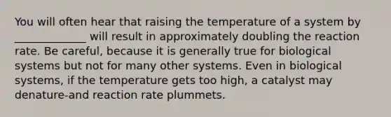 You will often hear that raising the temperature of a system by _____________ will result in approximately doubling the reaction rate. Be careful, because it is generally true for biological systems but not for many other systems. Even in biological systems, if the temperature gets too high, a catalyst may denature-and reaction rate plummets.