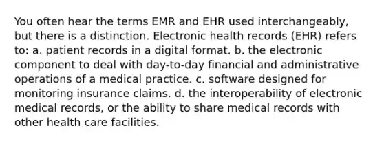 You often hear the terms EMR and EHR used interchangeably, but there is a distinction. Electronic health records (EHR) refers to: a. patient records in a digital format. b. the electronic component to deal with day-to-day financial and administrative operations of a medical practice. c. software designed for monitoring insurance claims. d. the interoperability of electronic medical records, or the ability to share medical records with other health care facilities.