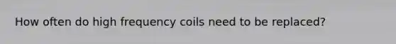 How often do high frequency coils need to be replaced?