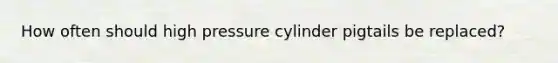 How often should high pressure cylinder pigtails be replaced?