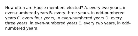 How often are House members elected? A. every two years, in even-numbered years B. every three years, in odd-numbered years C. every four years, in even-numbered years D. every three years, in even-numbered years E. every two years, in odd-numbered years