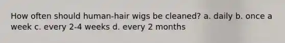 How often should human-hair wigs be cleaned? a. daily b. once a week c. every 2-4 weeks d. every 2 months