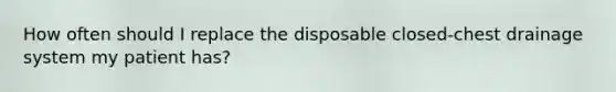 How often should I replace the disposable closed-chest drainage system my patient has?