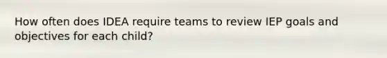How often does IDEA require teams to review IEP goals and objectives for each child?