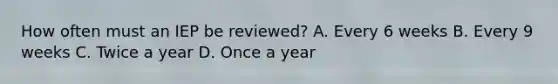 How often must an IEP be reviewed? A. Every 6 weeks B. Every 9 weeks C. Twice a year D. Once a year