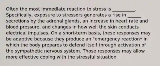 Often the most immedlate reaction to stress is __________. Specifically, exposure to stressors generates a rise in ______ secretions by the adrenal glands, an increase in heart rate and blood pressure, and changes in how well the skin conducts electrical impulses. On a short-term basis, these responses may be adaptive because they produce an "emergency reaction* in which the body prepares to defend itself through activation of the sympathetic nervous system. Those responses may allow more effective coping with the stressful situation