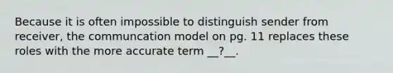 Because it is often impossible to distinguish sender from receiver, the communcation model on pg. 11 replaces these roles with the more accurate term __?__.