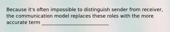 Because it's often impossible to distinguish sender from receiver, the communication model replaces these roles with the more accurate term ____________________________