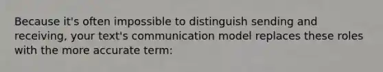 Because it's often impossible to distinguish sending and receiving, your text's communication model replaces these roles with the more accurate term: