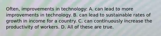 Often, improvements in technology: A. can lead to more improvements in technology. B. can lead to sustainable rates of growth in income for a country. C. can continuously increase the productivity of workers. D. All of these are true.