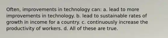 Often, improvements in technology can: a. lead to more improvements in technology. b. lead to sustainable rates of growth in income for a country. c. continuously increase the productivity of workers. d. All of these are true.