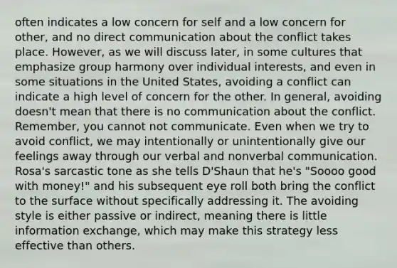 often indicates a low concern for self and a low concern for other, and no direct communication about the conflict takes place. However, as we will discuss later, in some cultures that emphasize group harmony over individual interests, and even in some situations in the United States, avoiding a conflict can indicate a high level of concern for the other. In general, avoiding doesn't mean that there is no communication about the conflict. Remember, you cannot not communicate. Even when we try to avoid conflict, we may intentionally or unintentionally give our feelings away through our verbal and nonverbal communication. Rosa's sarcastic tone as she tells D'Shaun that he's "Soooo good with money!" and his subsequent eye roll both bring the conflict to the surface without specifically addressing it. The avoiding style is either passive or indirect, meaning there is little information exchange, which may make this strategy less effective than others.