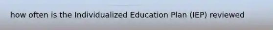 how often is the Individualized Education Plan (IEP) reviewed