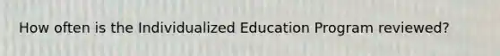 How often is the Individualized Education Program reviewed?