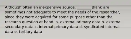 Although often an inexpensive source, ________Blank are sometimes not adequate to meet the needs of the researcher, since they were acquired for some purpose other than the research question at hand. a. external primary data b. external secondary data c. internal primary data d. syndicated internal data e. tertiary data