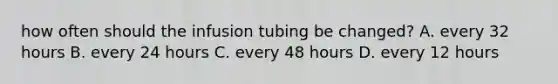 how often should the infusion tubing be changed? A. every 32 hours B. every 24 hours C. every 48 hours D. every 12 hours