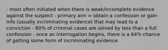 - most often initiated when there is weak/incomplete evidence against the suspect - primary aim = obtain a confession or gain info (usually incriminating evidence) that may lead to a conviction - 80% of criminal cases are solved by <a href='https://www.questionai.com/knowledge/k7BtlYpAMX-less-than' class='anchor-knowledge'>less than</a> a full confession - once an interrogation begins, there is a 64% chance of getting some form of incriminating evidence