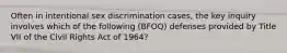 Often in intentional sex discrimination cases, the key inquiry involves which of the following (BFOQ) defenses provided by Title VII of the Civil Rights Act of 1964?