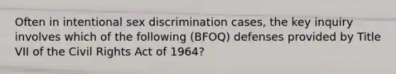 Often in intentional sex discrimination cases, the key inquiry involves which of the following (BFOQ) defenses provided by Title VII of the Civil Rights Act of 1964?