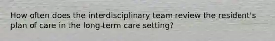 How often does the interdisciplinary team review the resident's plan of care in the long-term care setting?