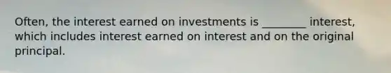 Often, the interest earned on investments is ________ interest, which includes interest earned on interest and on the original principal.