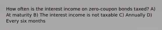 How often is the interest income on zero-coupon bonds taxed? A) At maturity B) The interest income is not taxable C) Annually D) Every six months