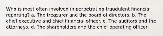 Who is most often involved in perpetrating fraudulent financial reporting? a. The treasurer and the board of directors. b. The chief executive and chief financial officer. c. The auditors and the attorneys. d. The shareholders and the chief operating officer.