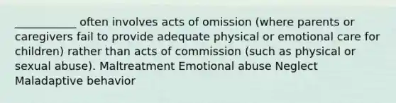 ___________ often involves acts of omission (where parents or caregivers fail to provide adequate physical or emotional care for children) rather than acts of commission (such as physical or sexual abuse). Maltreatment Emotional abuse Neglect Maladaptive behavior