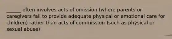 ______ often involves acts of omission (where parents or caregivers fail to provide adequate physical or emotional care for children) rather than acts of commission )such as physical or sexual abuse)