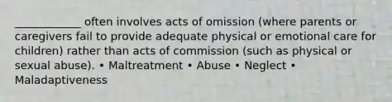 ____________ often involves acts of omission (where parents or caregivers fail to provide adequate physical or emotional care for children) rather than acts of commission (such as physical or sexual abuse). • Maltreatment • Abuse • Neglect • Maladaptiveness