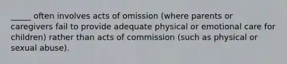 _____ often involves acts of omission (where parents or caregivers fail to provide adequate physical or emotional care for children) rather than acts of commission (such as physical or <a href='https://www.questionai.com/knowledge/kUUC4m0bV9-sexual-abuse' class='anchor-knowledge'>sexual abuse</a>).