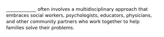 _____________ often involves a multidisciplinary approach that embraces social workers, psychologists, educators, physicians, and other community partners who work together to help families solve their problems.