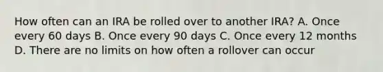 How often can an IRA be rolled over to another IRA? A. Once every 60 days B. Once every 90 days C. Once every 12 months D. There are no limits on how often a rollover can occur