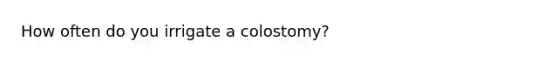 How often do you irrigate a colostomy?