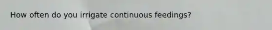How often do you irrigate continuous feedings?