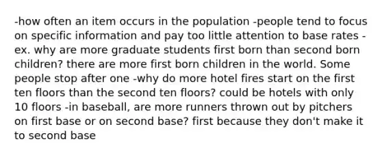 -how often an item occurs in the population -people tend to focus on specific information and pay too little attention to base rates -ex. why are more graduate students first born than second born children? there are more first born children in the world. Some people stop after one -why do more hotel fires start on the first ten floors than the second ten floors? could be hotels with only 10 floors -in baseball, are more runners thrown out by pitchers on first base or on second base? first because they don't make it to second base