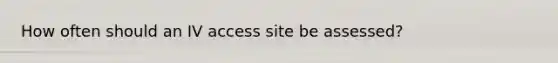 How often should an IV access site be assessed?