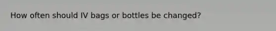 How often should IV bags or bottles be changed?