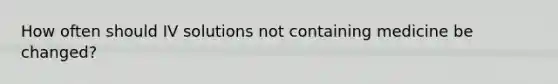 How often should IV solutions not containing medicine be changed?