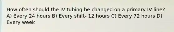 How often should the IV tubing be changed on a primary IV line? A) Every 24 hours B) Every shift- 12 hours C) Every 72 hours D) Every week