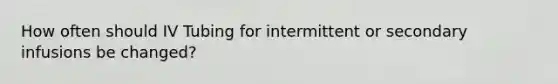 How often should IV Tubing for intermittent or secondary infusions be changed?