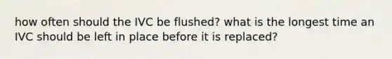 how often should the IVC be flushed? what is the longest time an IVC should be left in place before it is replaced?