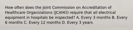 How often does the Joint Commission on Accreditation of Healthcare Organizations (JCAHO) require that all electrical equipment in hospitals be inspected? A. Every 3 months B. Every 6 months C. Every 12 months D. Every 3 years