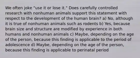 We often joke "use it or lose it." Does carefully controlled research with nonhuman animals support this statement with respect to the development of the human brain? a) No, although it is true of nonhuman animals such as rodents b) Yes, because brain size and structure are modified by experience in both humans and nonhuman animals c) Maybe, depending on the age of the person, because this finding is applicable to the period of adolescence d) Maybe, depending on the age of the person, because this finding is applicable to perinatal period