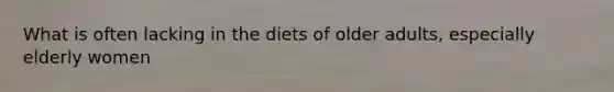 What is often lacking in the diets of older adults, especially elderly women