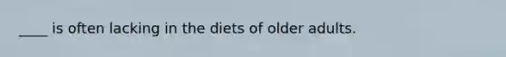 ____ is often lacking in the diets of older adults.