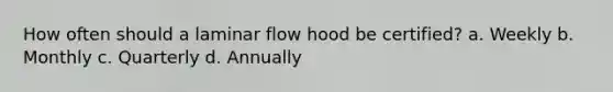 How often should a laminar flow hood be certified? a. Weekly b. Monthly c. Quarterly d. Annually