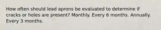 How often should lead aprons be evaluated to determine if cracks or holes are present? Monthly. Every 6 months. Annually. Every 3 months.