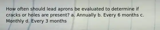 How often should lead aprons be evaluated to determine if cracks or holes are present? a. Annually b. Every 6 months c. Monthly d. Every 3 months